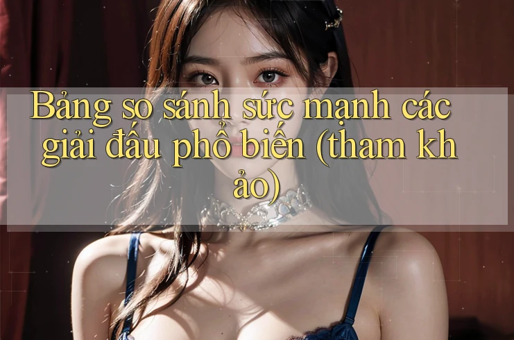 Bảng so sánh sức mạnh các giải đấu phổ biến (tham khảo)