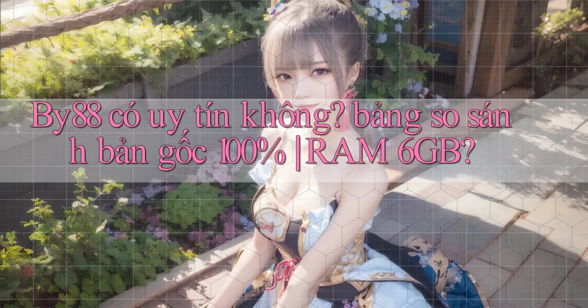By88 có uy tín không bảng so sánh bản gốc 100% RAM 6GB