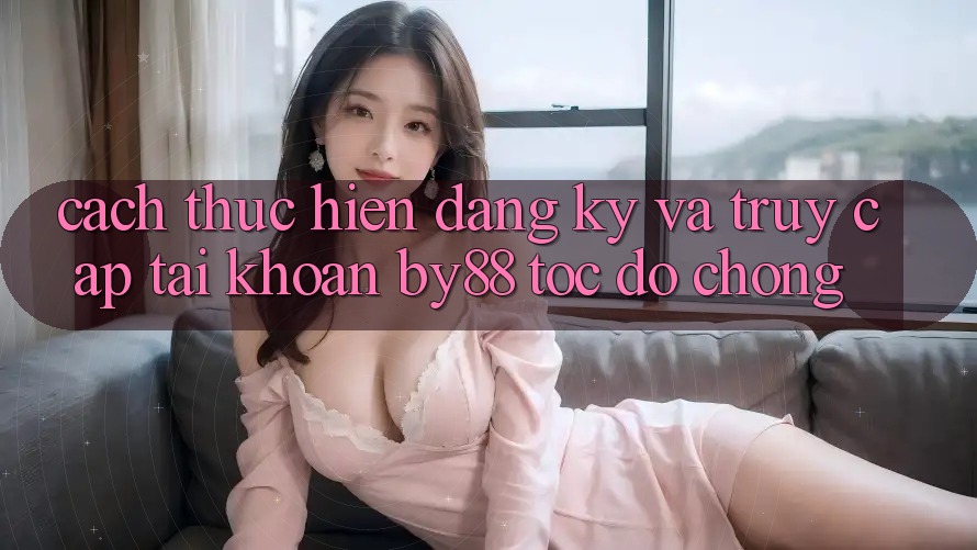 Cách thực hiện Đăng Ký và Truy cập tài khoản by88 tốc độ chóng