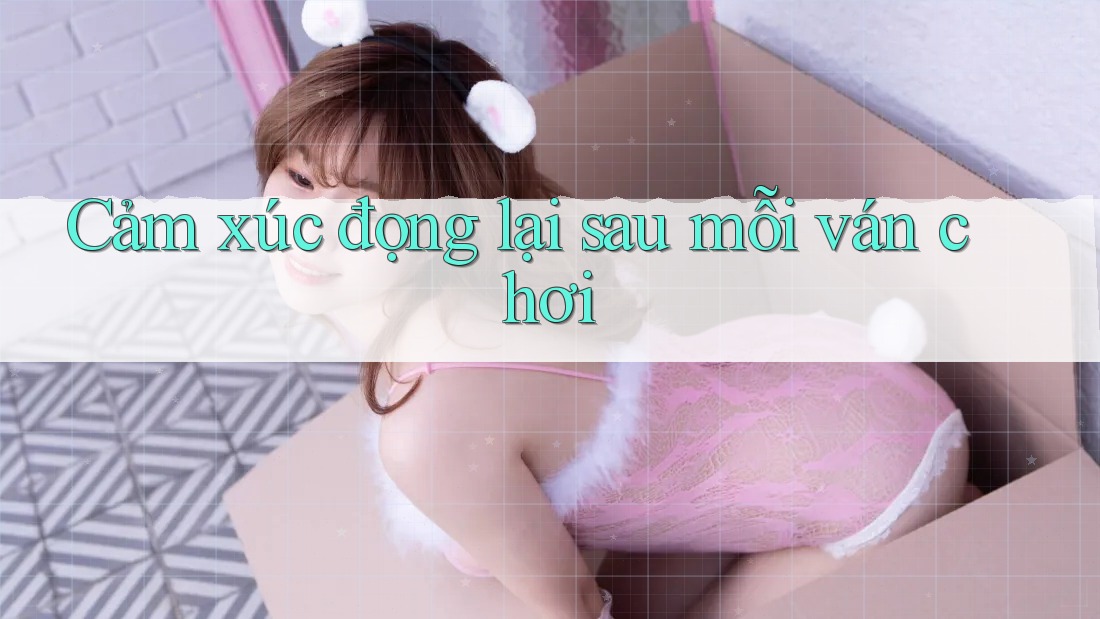 Cảm xúc đọng lại sau mỗi ván chơi Cảm xúc đọng lại sau mỗi ván chơi