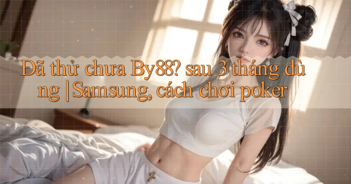 Đã thử chưa By88 sau 3 tháng dùng Samsung, cách chơi poker