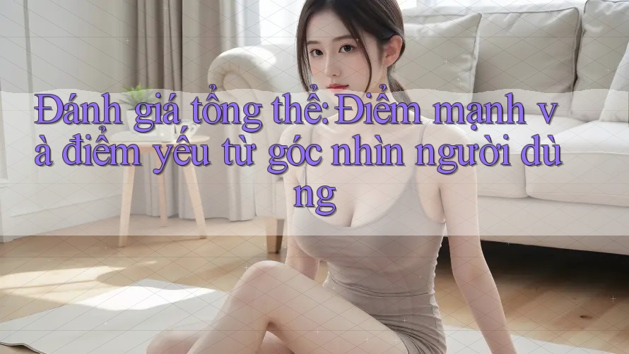Đánh giá tổng thể: Điểm mạnh và điểm yếu từ góc nhìn người dùng