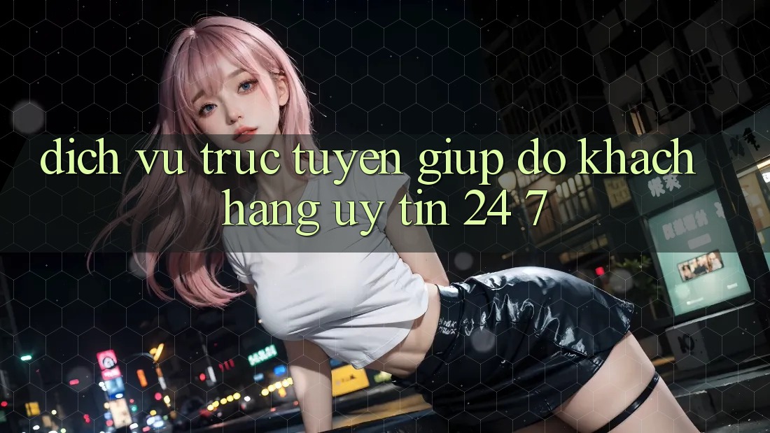 Dịch vụ trực tuyến giúp đỡ khách hàng uy tín 24/7