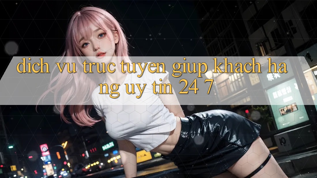 Dịch vụ trực tuyến giúp khách hàng uy tín 24/7 Dịch vụ trực tuyến giúp khách hàng uy tín 24/7