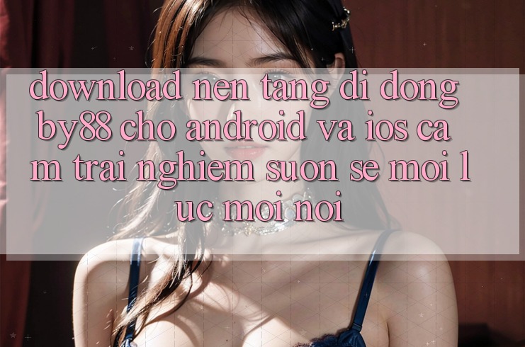 Download nền tảng di động by88 cho Android và iOS - Cảm trải nghiệm suôn sẻ mọi lúc mọi nơi