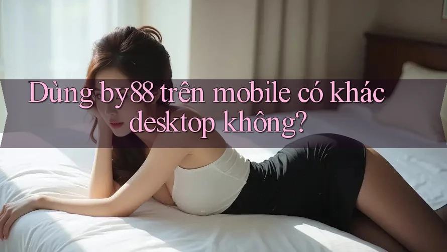 Dùng by88 trên mobile có khác desktop không?