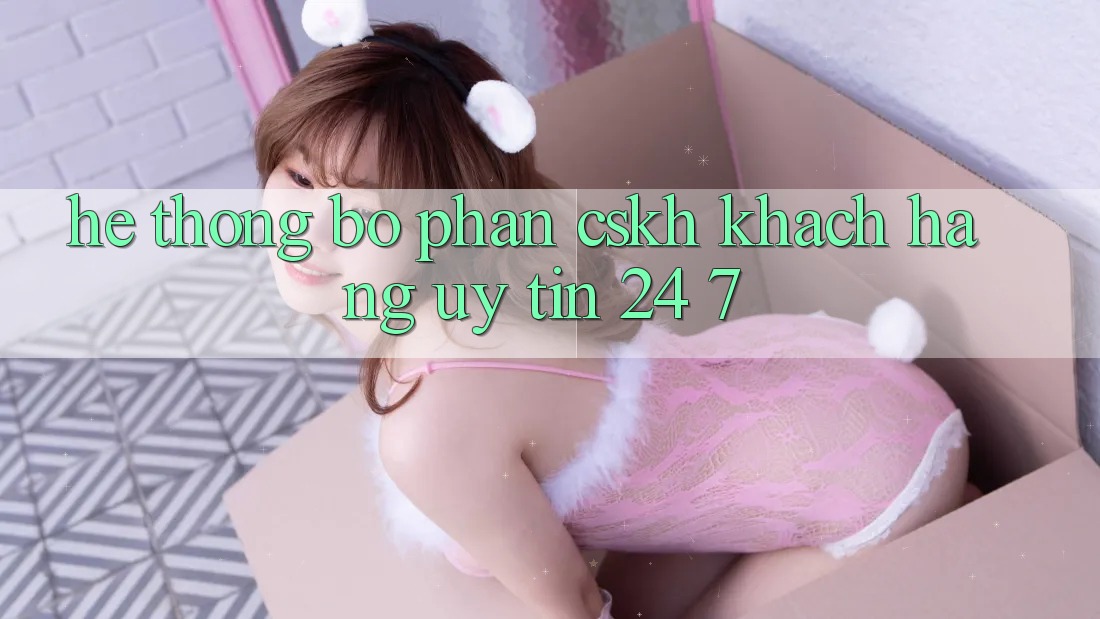 Hệ thống bộ phận CSKH khách hàng uy tín 24/7