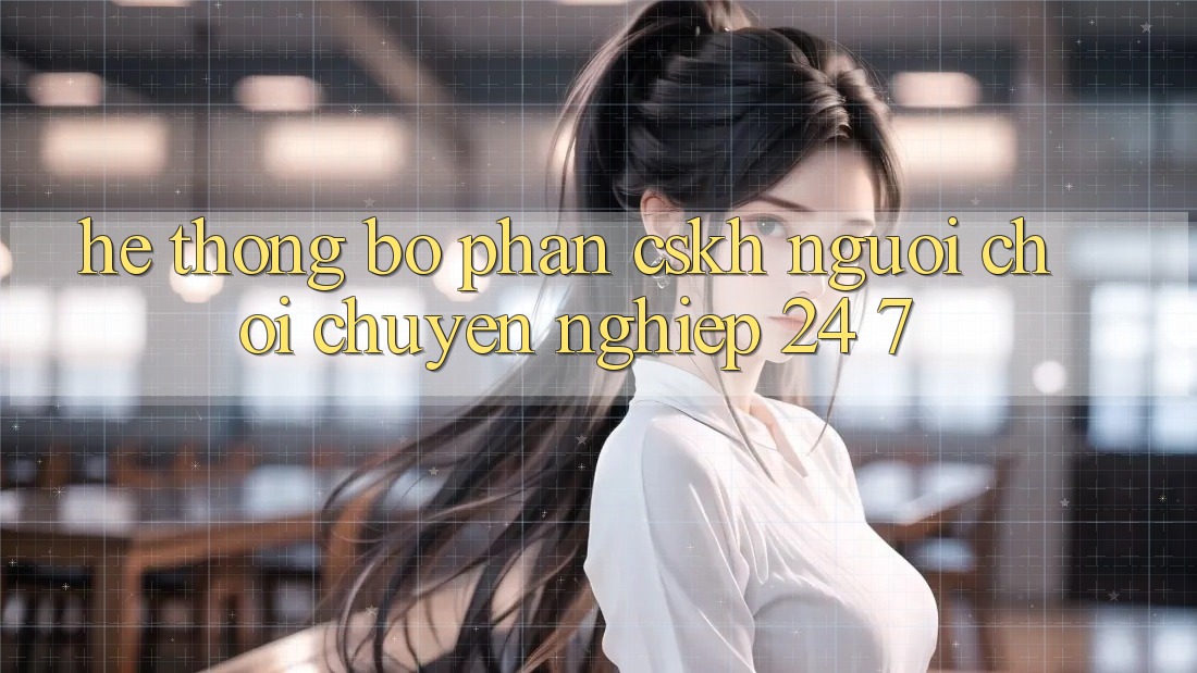 Hệ thống bộ phận CSKH người chơi chuyên nghiệp 24/7