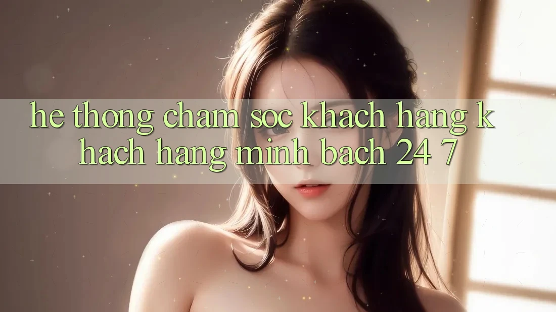 Hệ thống chăm sóc khách hàng khách hàng minh bạch 24/7