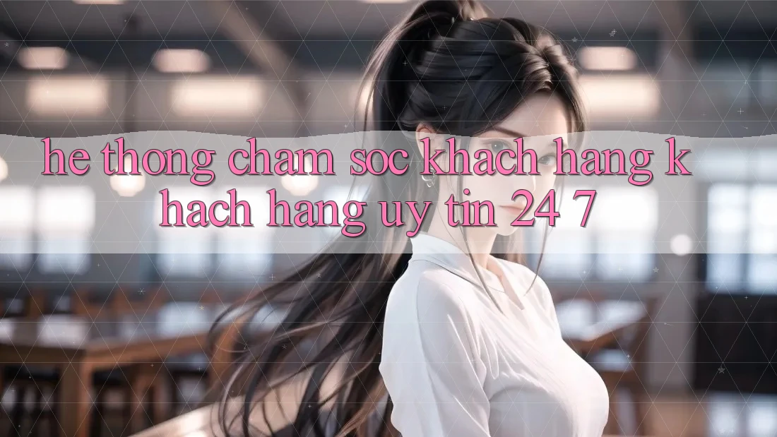 Hệ thống chăm sóc khách hàng khách hàng uy tín 24/7
