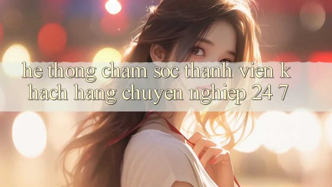 Hệ thống chăm sóc thành viên khách hàng chuyên nghiệp 24/7
