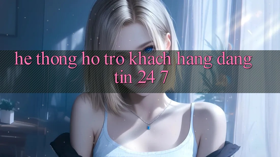 Hệ thống hỗ trợ khách hàng đáng tin 24/7