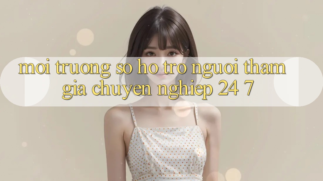 Môi trường số hỗ trợ người tham gia chuyên nghiệp 24/7