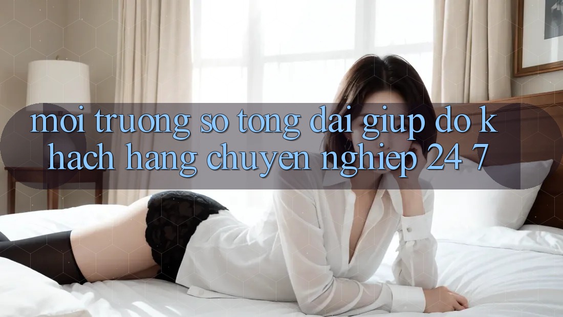 Môi trường số tổng đài giúp đỡ khách hàng chuyên nghiệp 24/7