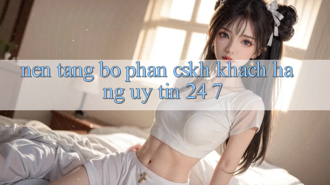 Nền tảng bộ phận CSKH khách hàng uy tín 24/7