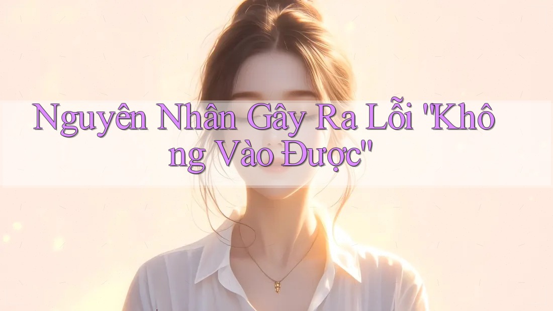 Nguyên Nhân Gây Ra Lỗi “Không Vào Được”