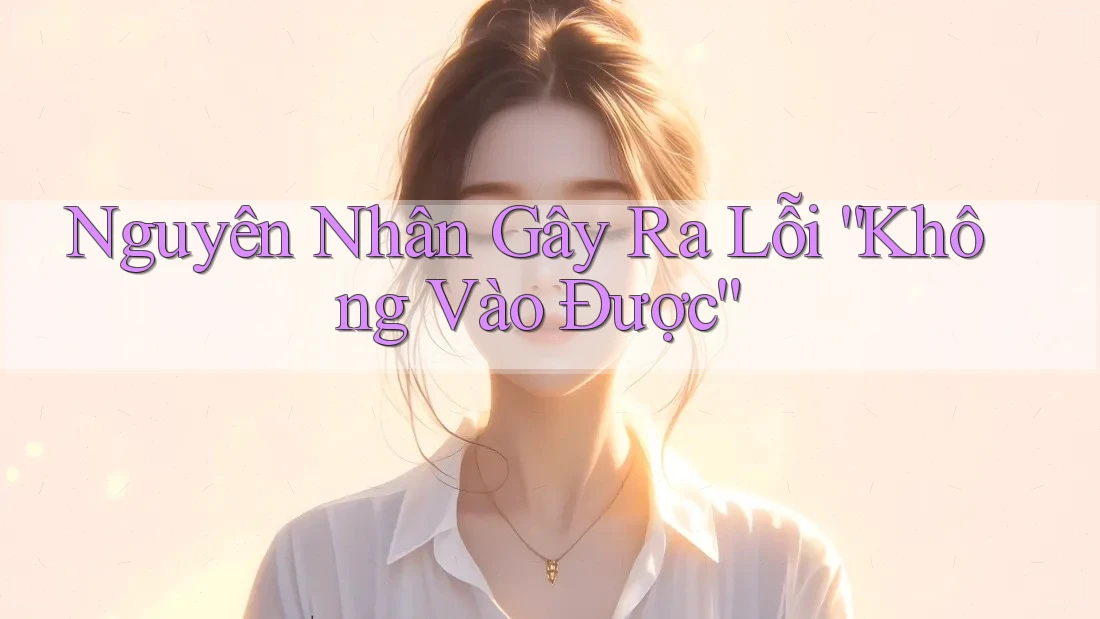 Nguyên Nhân Gây Ra Lỗi “Không Vào Được” Nguyên Nhân Gây Ra Lỗi “Không Vào Được”