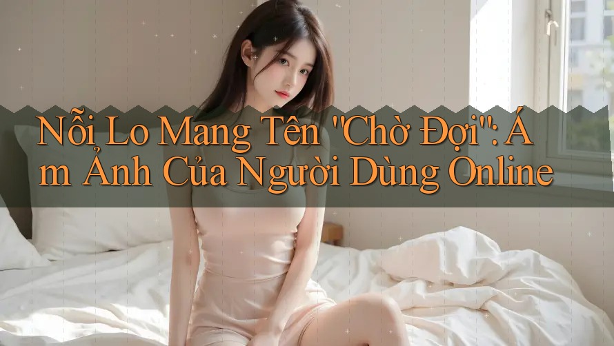 Nỗi Lo Mang Tên “Chờ Đợi”: Ám Ảnh Của Người Dùng Online