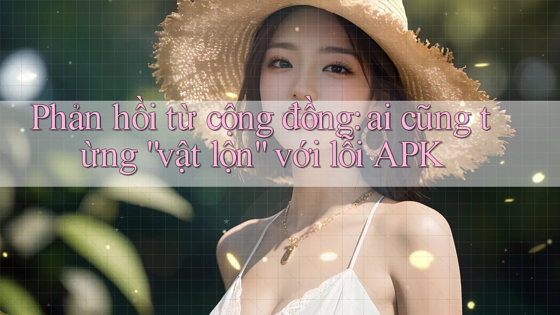 Phản hồi từ cộng đồng: ai cũng từng “vật lộn” với lỗi APK Phản hồi từ cộng đồng: ai cũng từng “vật lộn” với lỗi APK