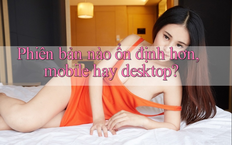 Phiên bản nào ổn định hơn, mobile hay desktop? Phiên bản nào ổn định hơn, mobile hay desktop?