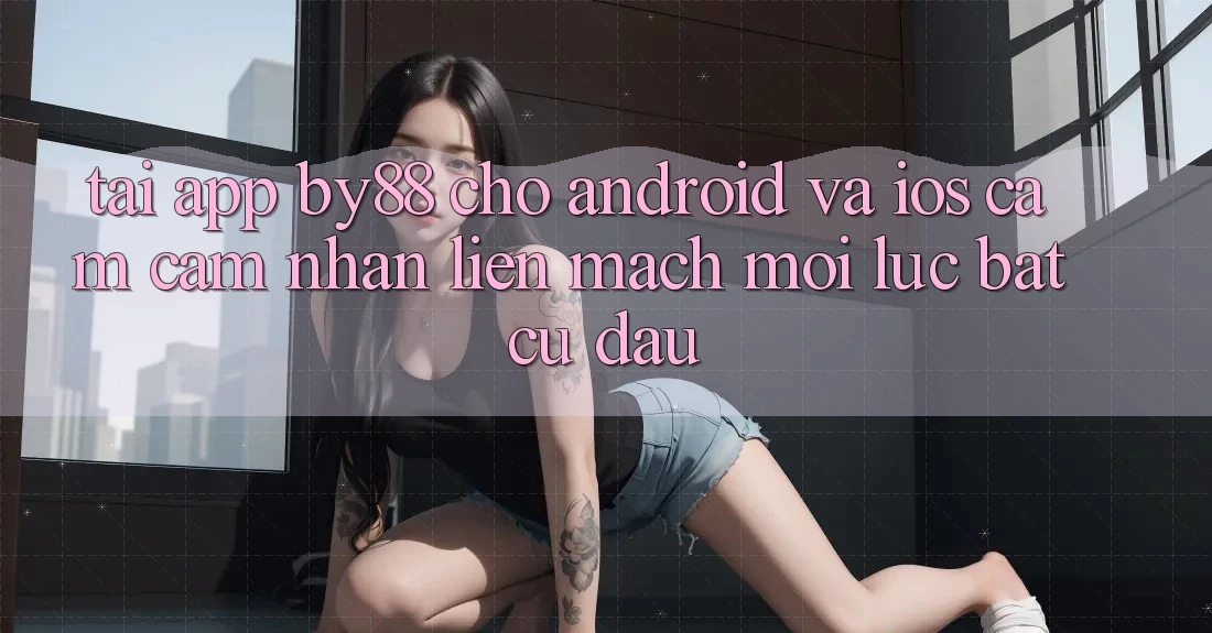 Tải app by88 cho Android và iOS - Cảm cảm nhận liền mạch mọi lúc bất cứ đâu
