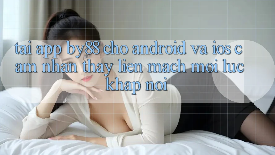 Tải app by88 cho Android và iOS - Cảm nhận thấy liền mạch mọi lúc khắp nơi