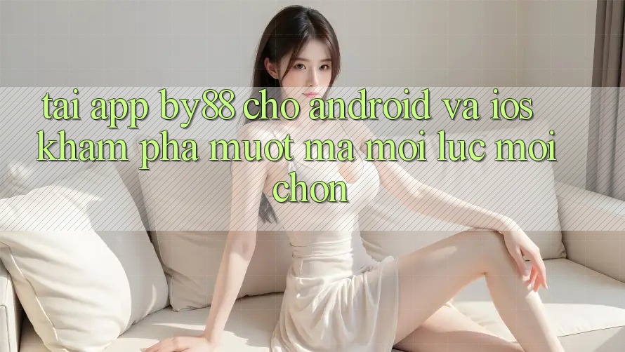 Tải app by88 cho Android và iOS - Khám phá mượt mà mọi lúc mọi chốn