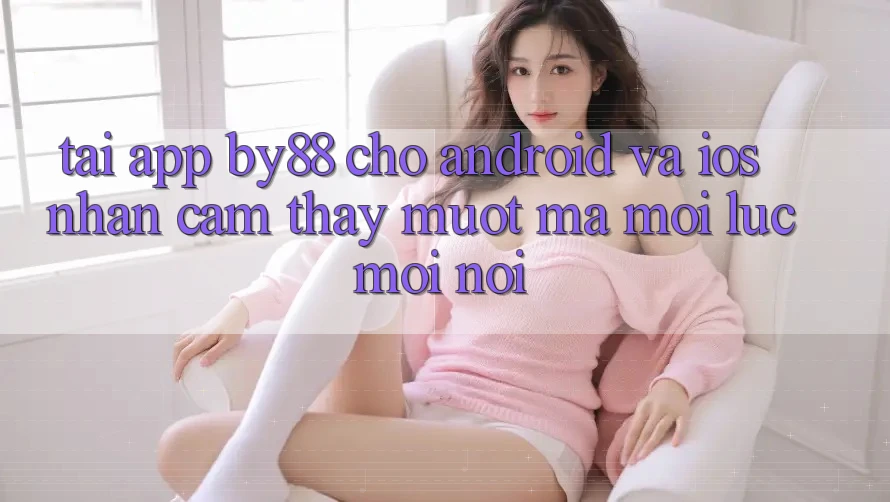 Tải app by88 cho Android và iOS - Nhận cảm thấy mượt mà mọi lúc mọi nơi