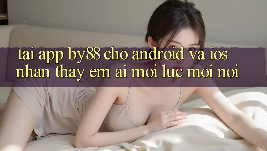 Tải app by88 cho Android và iOS - Nhận thấy êm ái mọi lúc mọi nơi
