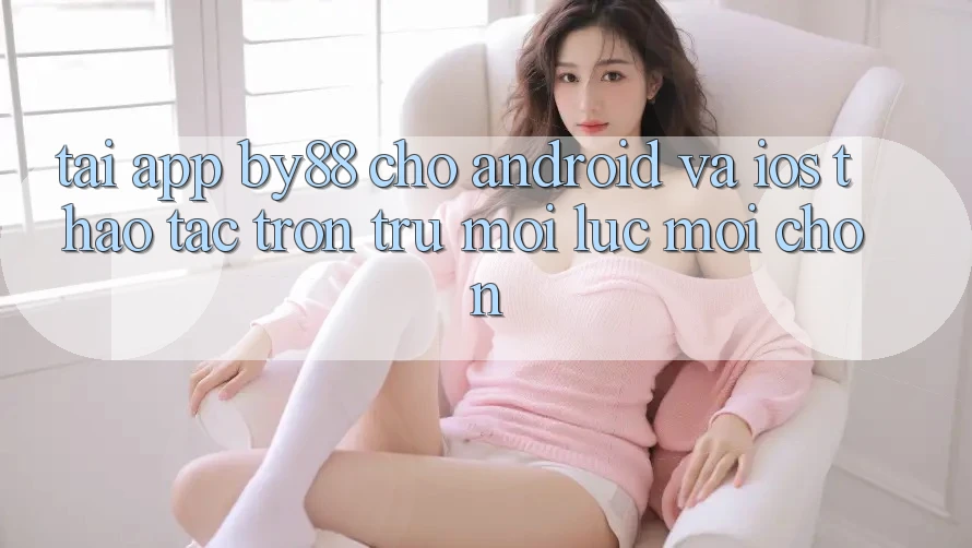 Tải app by88 cho Android và iOS - Thao tác trơn tru mọi lúc mọi chốn Tải app by88 cho Android và iOS - Thao tác trơn tru mọi lúc mọi chốn