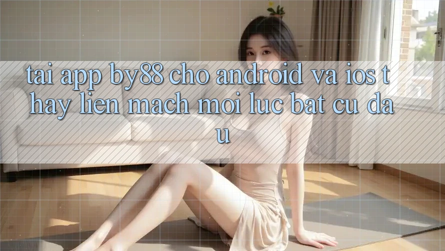 Tải app by88 cho Android và iOS - Thấy liền mạch mọi lúc bất cứ đâu