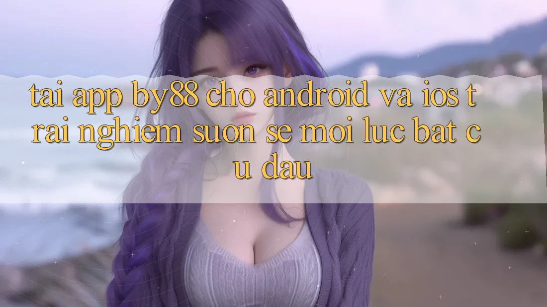 Tải app by88 cho Android và iOS - Trải nghiệm suôn sẻ mọi lúc bất cứ đâu