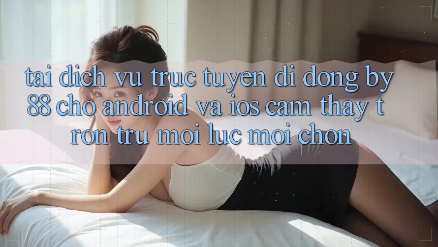 Tải dịch vụ trực tuyến di động by88 cho Android và iOS - Cảm thấy trơn tru mọi lúc mọi chốn