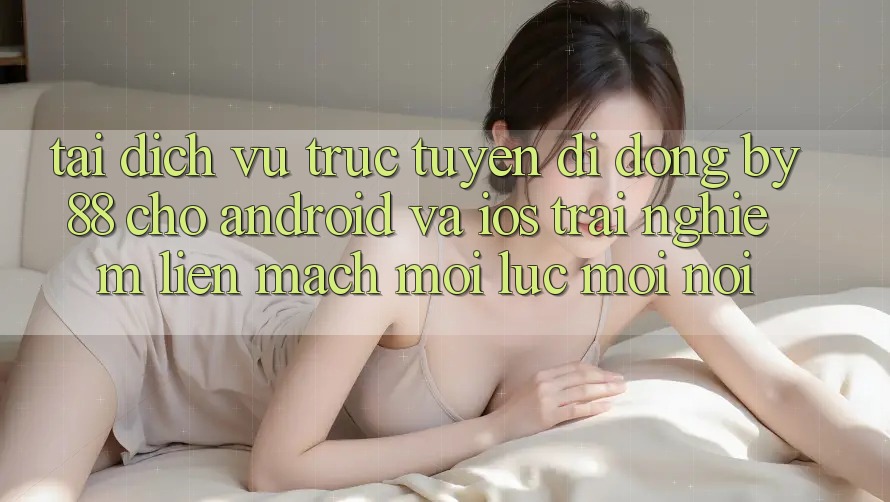 Tải dịch vụ trực tuyến di động by88 cho Android và iOS - Trải nghiệm liền mạch mọi lúc mọi nơi