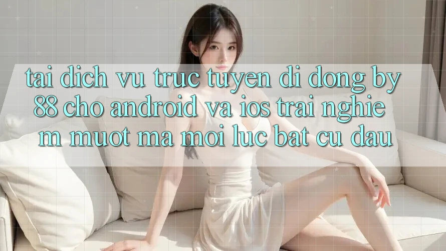 Tải dịch vụ trực tuyến di động by88 cho Android và iOS - Trải nghiệm mượt mà mọi lúc bất cứ đâu