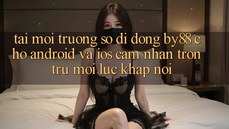 Tải môi trường số di động by88 cho Android và iOS - Cảm nhận trơn tru mọi lúc khắp nơi