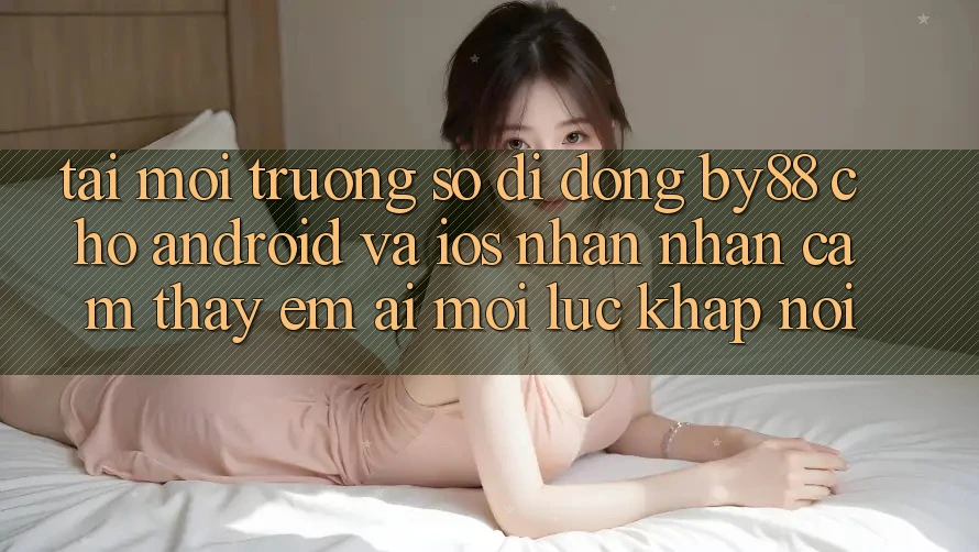Tải môi trường số di động by88 cho Android và iOS - Nhận nhận cảm thấy êm ái mọi lúc khắp nơi