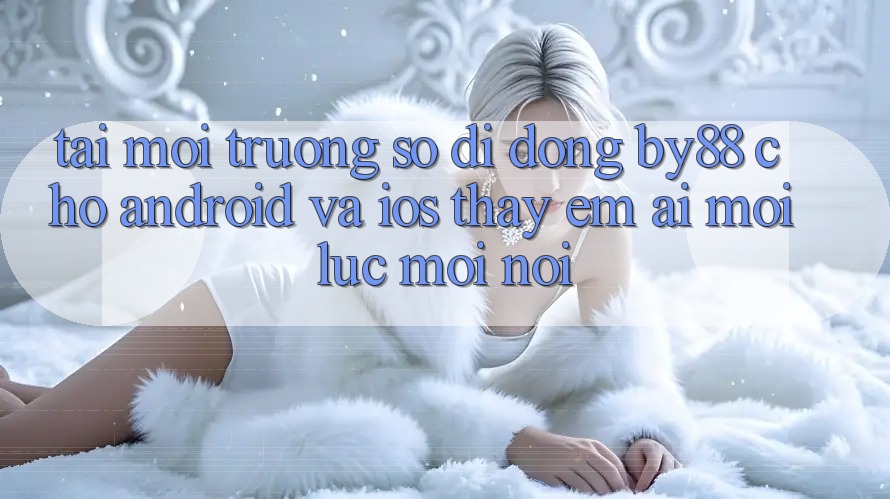 Tải môi trường số di động by88 cho Android và iOS - Thấy êm ái mọi lúc mọi nơi