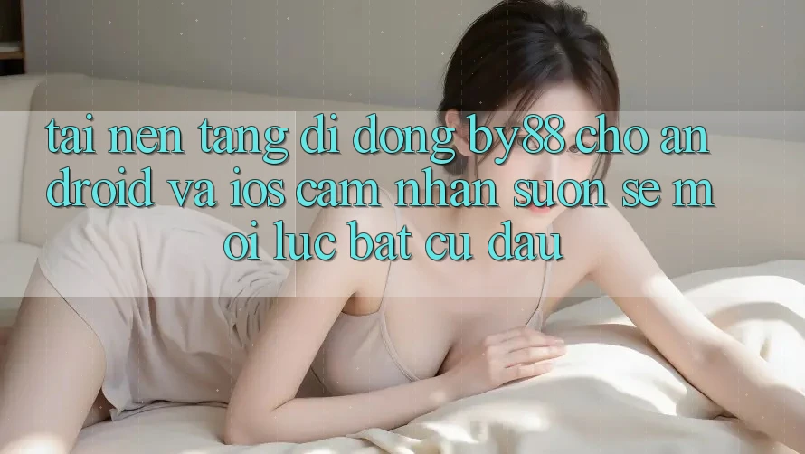 Tải nền tảng di động by88 cho Android và iOS - Cảm nhận suôn sẻ mọi lúc bất cứ đâu