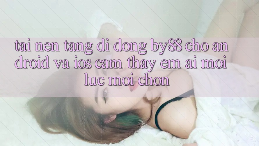 Tải nền tảng di động by88 cho Android và iOS - Cảm thấy êm ái mọi lúc mọi chốn