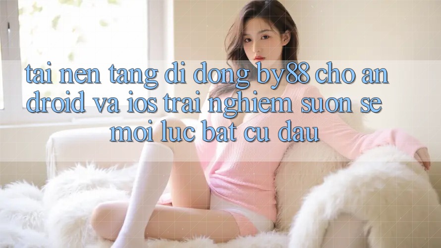 Tải nền tảng di động by88 cho Android và iOS - Trải nghiệm suôn sẻ mọi lúc bất cứ đâu