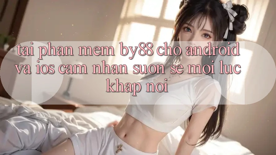 Tải phần mềm by88 cho Android và iOS - Cảm nhận suôn sẻ mọi lúc khắp nơi Tải phần mềm by88 cho Android và iOS - Cảm nhận suôn sẻ mọi lúc khắp nơi