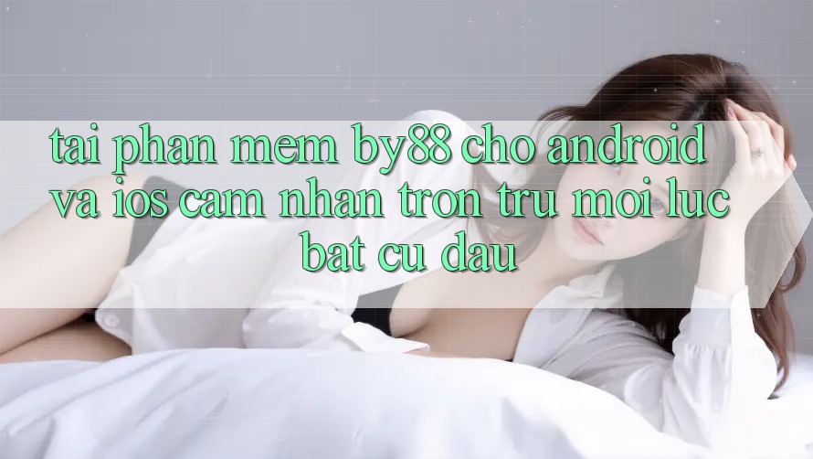 Tải phần mềm by88 cho Android và iOS - Cảm nhận trơn tru mọi lúc bất cứ đâu