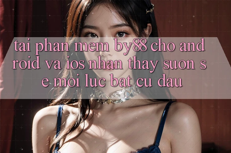 Tải phần mềm by88 cho Android và iOS - Nhận thấy suôn sẻ mọi lúc bất cứ đâu