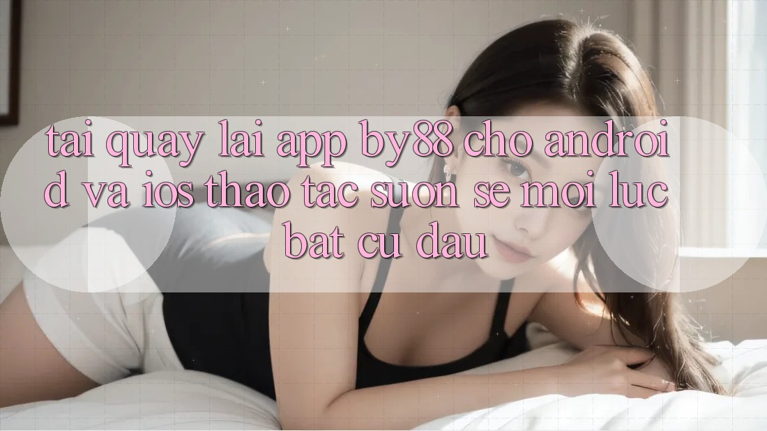 Tải quay lại app by88 cho Android và iOS - Thao tác suôn sẻ mọi lúc bất cứ đâu