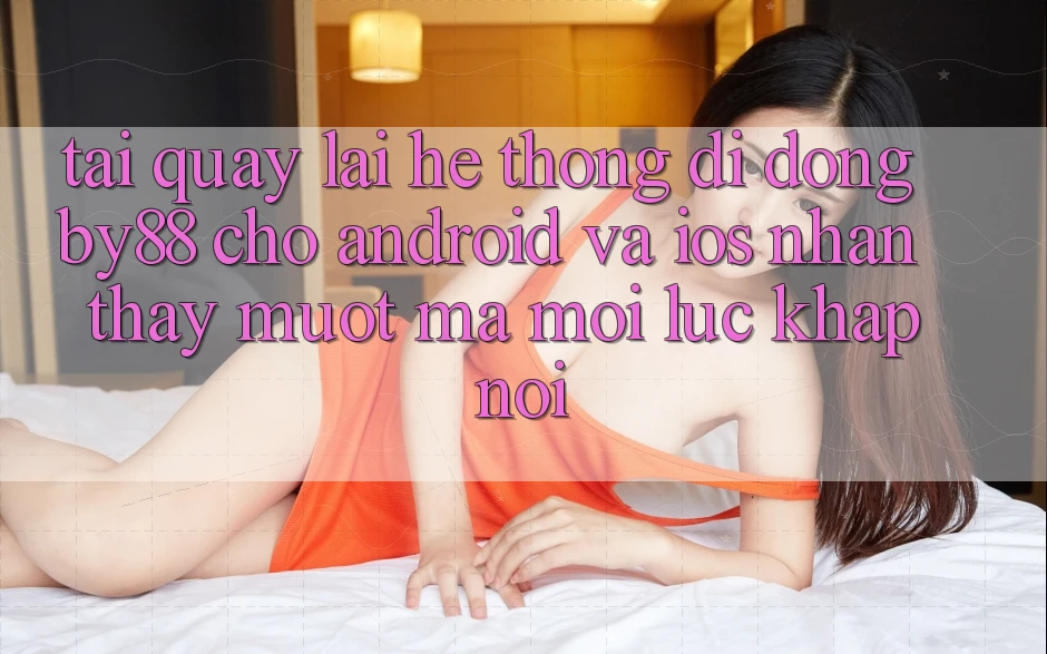 Tải quay lại hệ thống di động by88 cho Android và iOS - Nhận thấy mượt mà mọi lúc khắp nơi