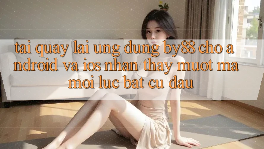 Tải quay lại ứng dụng by88 cho Android và iOS - Nhận thấy mượt mà mọi lúc bất cứ đâu