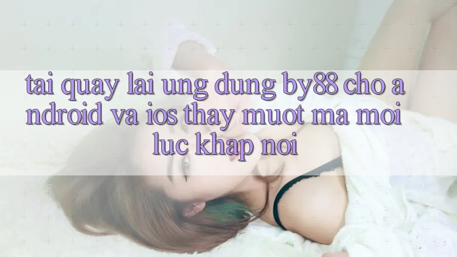 Tải quay lại ứng dụng by88 cho Android và iOS - Thấy mượt mà mọi lúc khắp nơi