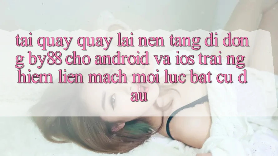 Tải quay quay lại nền tảng di động by88 cho Android và iOS - Trải nghiệm liền mạch mọi lúc bất cứ đâu Tải quay quay lại nền tảng di động by88 cho Android và iOS - Trải nghiệm liền mạch mọi lúc bất cứ đâu