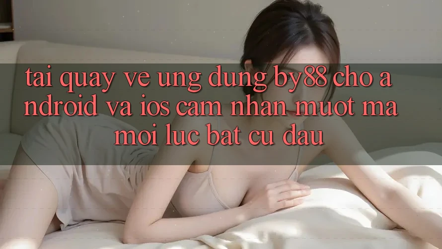 Tải quay về ứng dụng by88 cho Android và iOS - Cảm nhận mượt mà mọi lúc bất cứ đâu